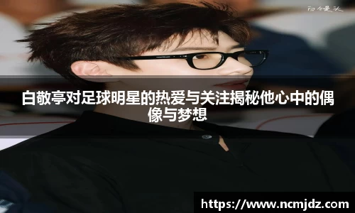 白敬亭对足球明星的热爱与关注揭秘他心中的偶像与梦想